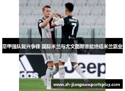 意甲强队复兴争锋 国际米兰与尤文图斯谁能终结米兰霸业